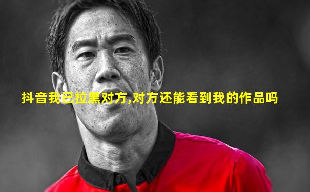抖音我已拉黑对方,对方还能看到我的作品吗