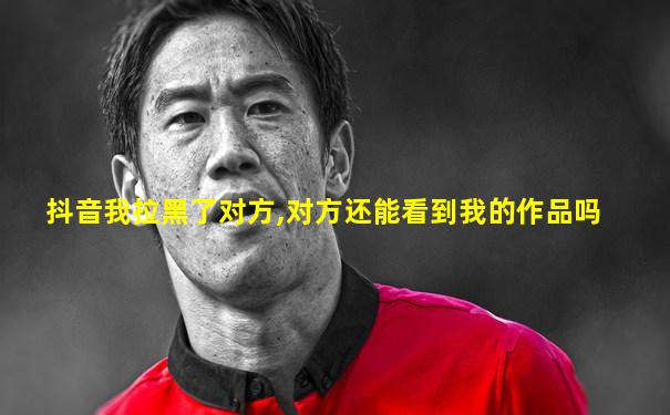 抖音我拉黑了对方,对方还能看到我的作品吗