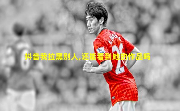 抖音我拉黑别人,还能看到她的作品吗